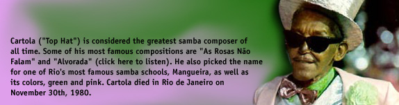 Cartola ('Top Hat') is considered the greatest samba composer of all time. Some of his most famous compositions are 'As Rosas Não Falam' and 'Alvorada' (click here to listen). He also picked the name for one of Rio's most famous samba schools, Mangueira, as well as its colors, green and pink. Cartola died in Rio de Janeiro on November 30th, 1980.