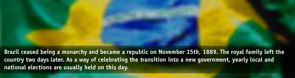 Brazil ceased being a monarchy and became a republic on November 15th, 1889. The royal family left the country two days later. As a way of celebrating the transition into a new government, yearly local and national elections are usually held on this day.